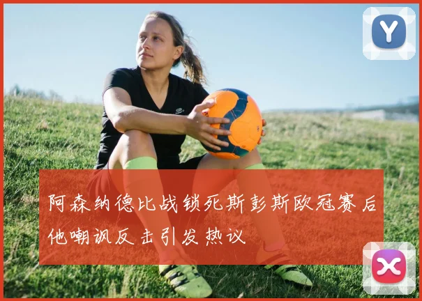阿森纳德比战锁死斯彭斯欧冠赛后他嘲讽反击引发热议