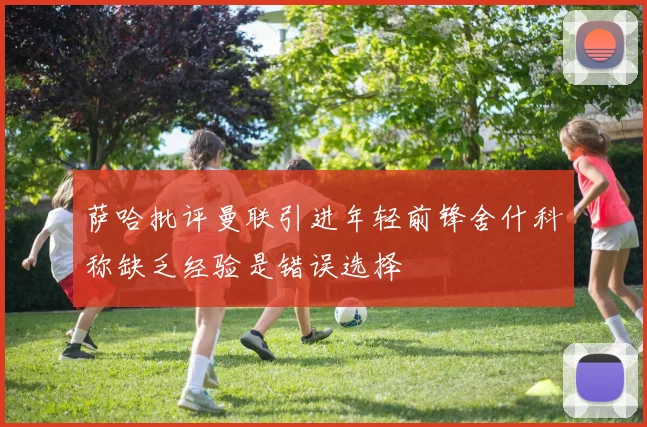 萨哈批评曼联引进年轻前锋舍什科称缺乏经验是错误选择