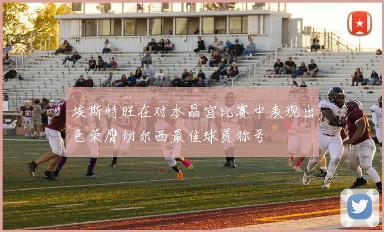 埃斯特旺在对水晶宫比赛中表现出色荣膺切尔西最佳球员称号