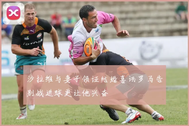 沙拉维与妻子领证结婚喜讯罗马告别战进球更让他兴奋